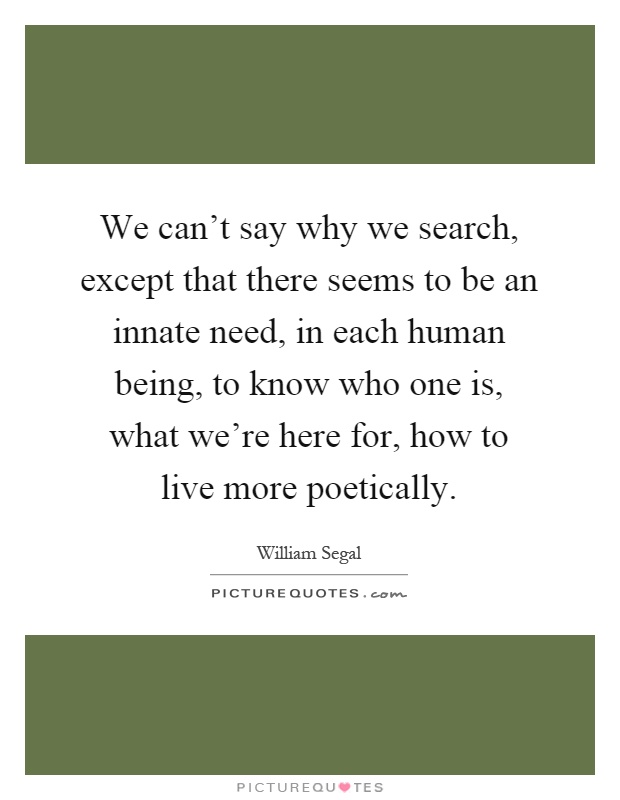 We can't say why we search, except that there seems to be an innate need, in each human being, to know who one is, what we're here for, how to live more poetically Picture Quote #1