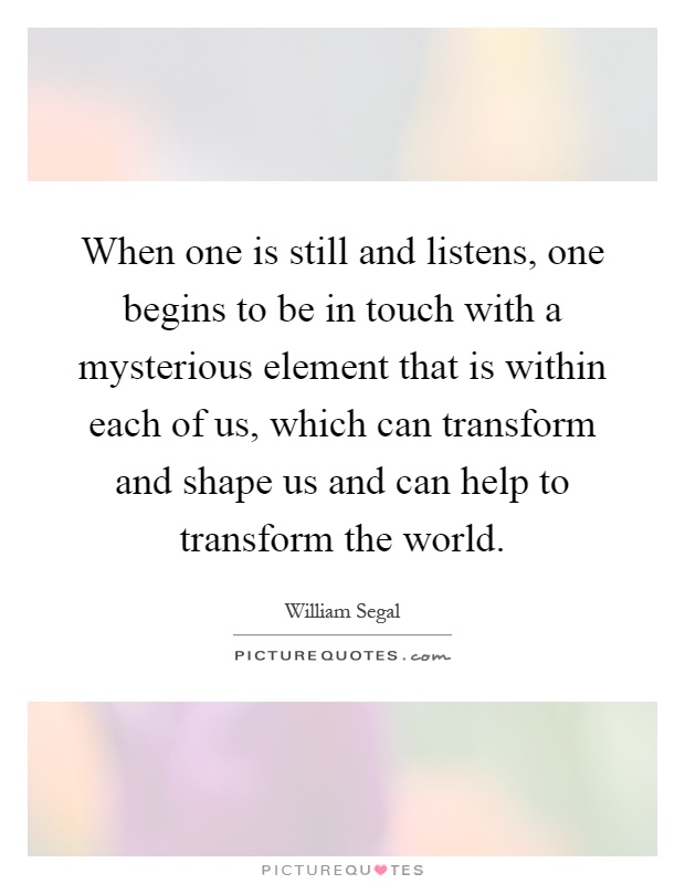 When one is still and listens, one begins to be in touch with a mysterious element that is within each of us, which can transform and shape us and can help to transform the world Picture Quote #1