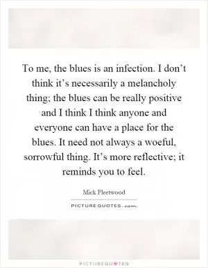 To me, the blues is an infection. I don’t think it’s necessarily a melancholy thing; the blues can be really positive and I think I think anyone and everyone can have a place for the blues. It need not always a woeful, sorrowful thing. It’s more reflective; it reminds you to feel Picture Quote #1