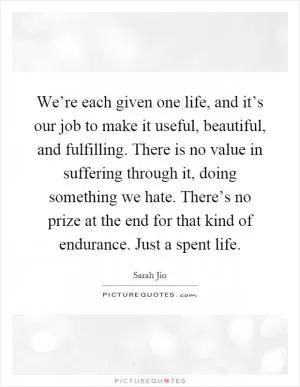 We’re each given one life, and it’s our job to make it useful, beautiful, and fulfilling. There is no value in suffering through it, doing something we hate. There’s no prize at the end for that kind of endurance. Just a spent life Picture Quote #1