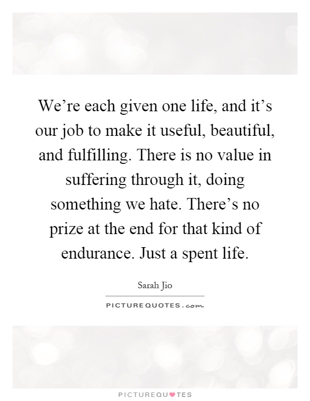 We're each given one life, and it's our job to make it useful, beautiful, and fulfilling. There is no value in suffering through it, doing something we hate. There's no prize at the end for that kind of endurance. Just a spent life Picture Quote #1
