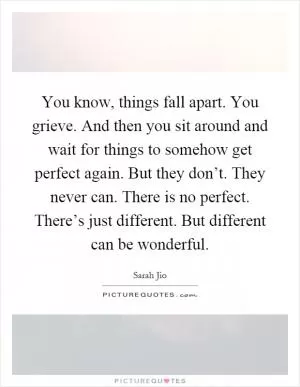 You know, things fall apart. You grieve. And then you sit around and wait for things to somehow get perfect again. But they don’t. They never can. There is no perfect. There’s just different. But different can be wonderful Picture Quote #1