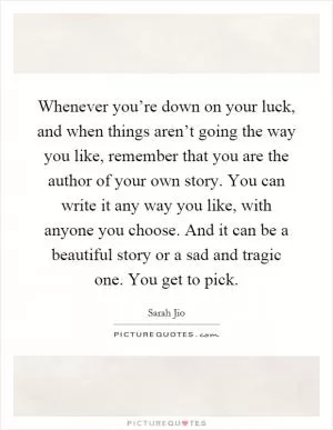 Whenever you’re down on your luck, and when things aren’t going the way you like, remember that you are the author of your own story. You can write it any way you like, with anyone you choose. And it can be a beautiful story or a sad and tragic one. You get to pick Picture Quote #1