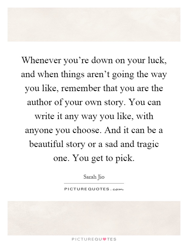 Whenever you're down on your luck, and when things aren't going the way you like, remember that you are the author of your own story. You can write it any way you like, with anyone you choose. And it can be a beautiful story or a sad and tragic one. You get to pick Picture Quote #1
