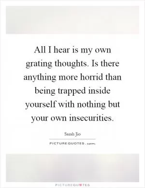 All I hear is my own grating thoughts. Is there anything more horrid than being trapped inside yourself with nothing but your own insecurities Picture Quote #1