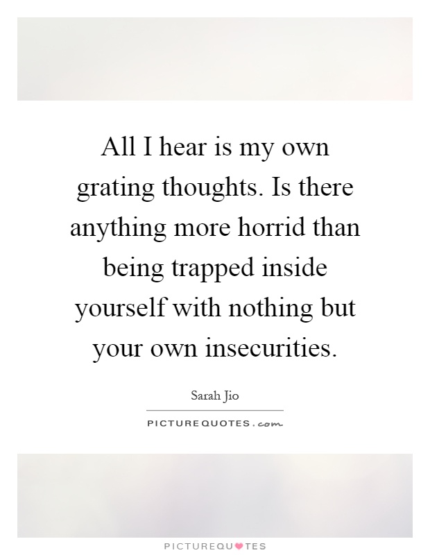 All I hear is my own grating thoughts. Is there anything more horrid than being trapped inside yourself with nothing but your own insecurities Picture Quote #1