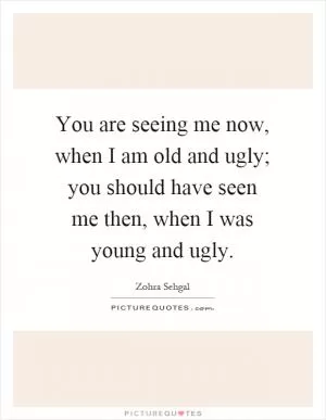 You are seeing me now, when I am old and ugly; you should have seen me then, when I was young and ugly Picture Quote #1