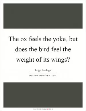 The ox feels the yoke, but does the bird feel the weight of its wings? Picture Quote #1