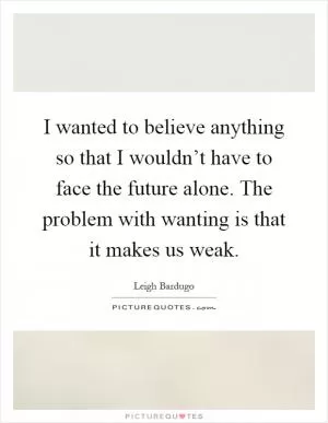 I wanted to believe anything so that I wouldn’t have to face the future alone. The problem with wanting is that it makes us weak Picture Quote #1