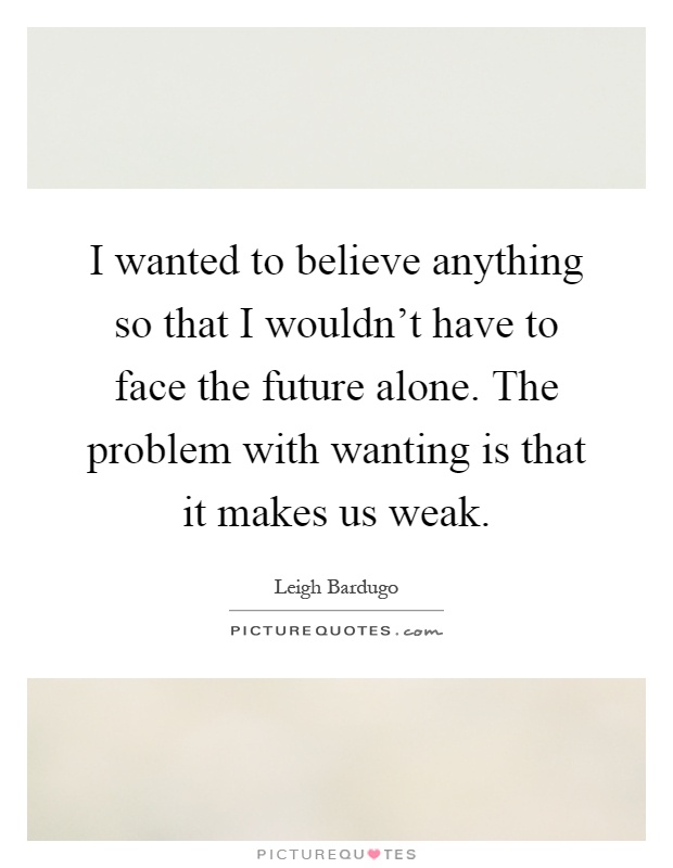 I wanted to believe anything so that I wouldn't have to face the future alone. The problem with wanting is that it makes us weak Picture Quote #1