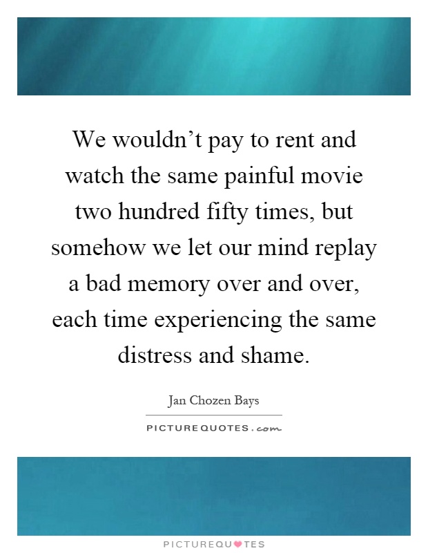 We wouldn't pay to rent and watch the same painful movie two hundred fifty times, but somehow we let our mind replay a bad memory over and over, each time experiencing the same distress and shame Picture Quote #1