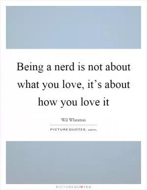 Being a nerd is not about what you love, it’s about how you love it Picture Quote #1
