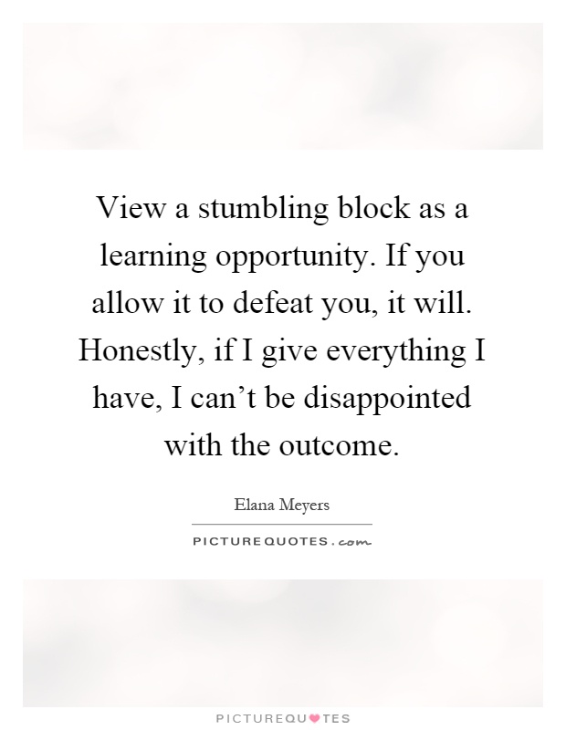 View a stumbling block as a learning opportunity. If you allow it to defeat you, it will. Honestly, if I give everything I have, I can't be disappointed with the outcome Picture Quote #1