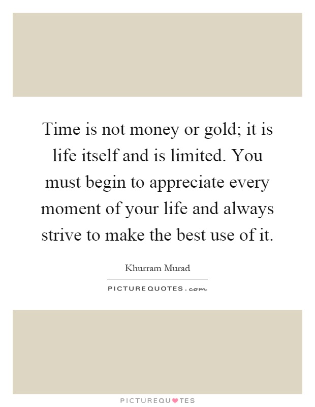 Time is not money or gold; it is life itself and is limited. You must begin to appreciate every moment of your life and always strive to make the best use of it Picture Quote #1
