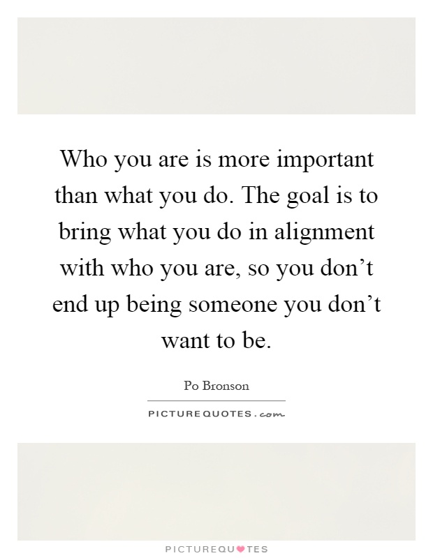 Who you are is more important than what you do. The goal is to bring what you do in alignment with who you are, so you don't end up being someone you don't want to be Picture Quote #1