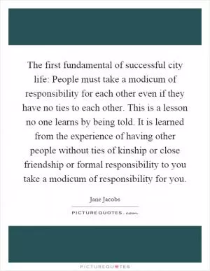The first fundamental of successful city life: People must take a modicum of responsibility for each other even if they have no ties to each other. This is a lesson no one learns by being told. It is learned from the experience of having other people without ties of kinship or close friendship or formal responsibility to you take a modicum of responsibility for you Picture Quote #1