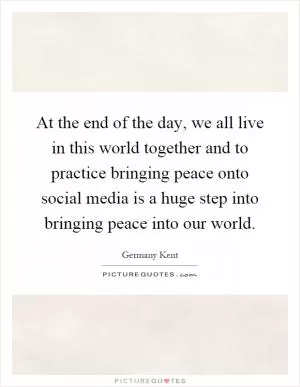 At the end of the day, we all live in this world together and to practice bringing peace onto social media is a huge step into bringing peace into our world Picture Quote #1