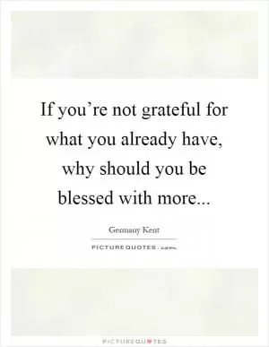 If you’re not grateful for what you already have, why should you be blessed with more Picture Quote #1