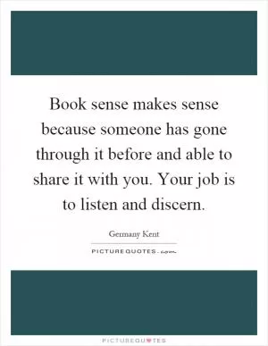 Book sense makes sense because someone has gone through it before and able to share it with you. Your job is to listen and discern Picture Quote #1