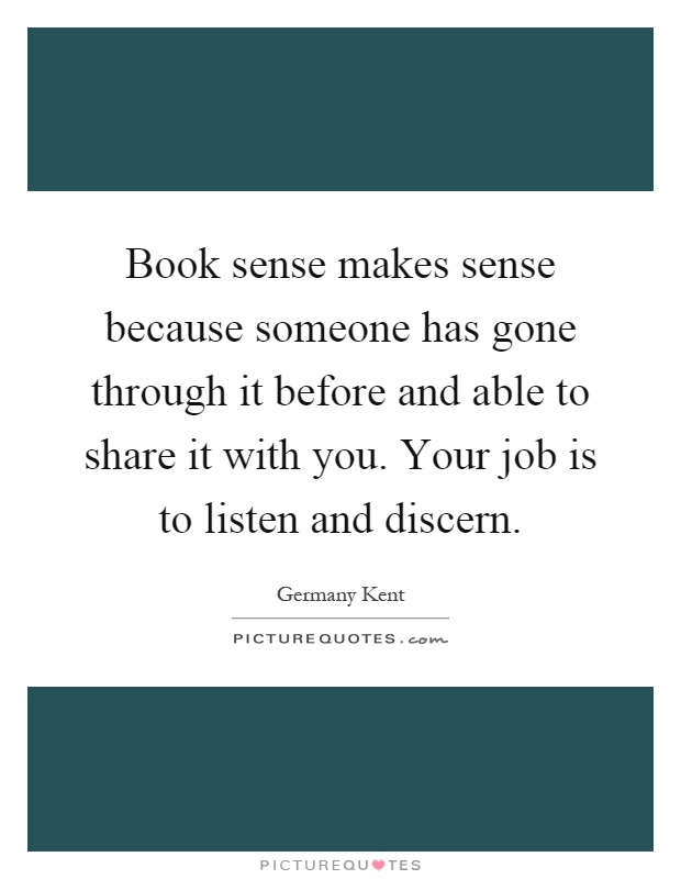 Book sense makes sense because someone has gone through it before and able to share it with you. Your job is to listen and discern Picture Quote #1