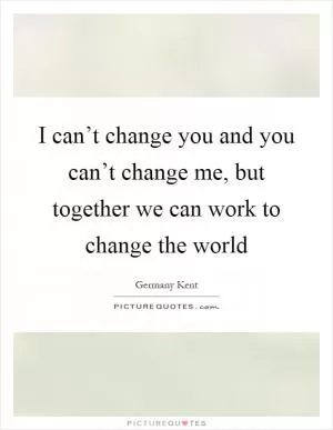 I can’t change you and you can’t change me, but together we can work to change the world Picture Quote #1