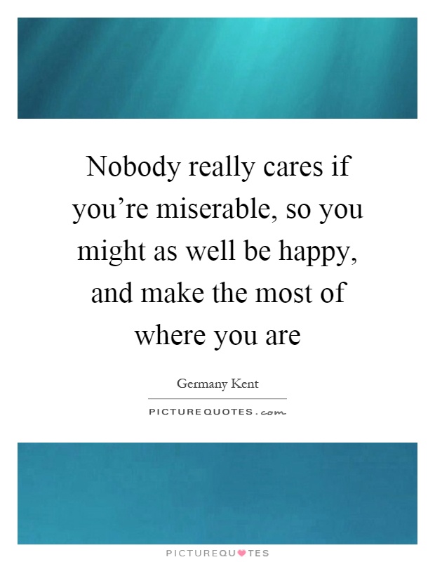 Nobody really cares if you're miserable, so you might as well be happy, and make the most of where you are Picture Quote #1