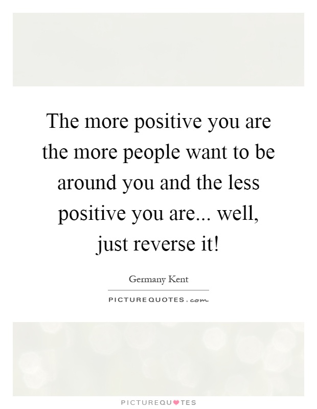 The more positive you are the more people want to be around you and the less positive you are... well, just reverse it! Picture Quote #1