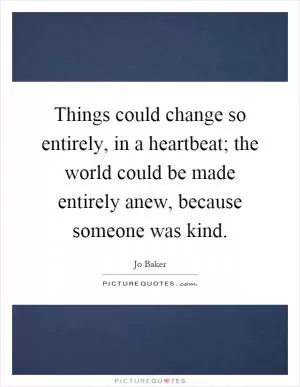 Things could change so entirely, in a heartbeat; the world could be made entirely anew, because someone was kind Picture Quote #1