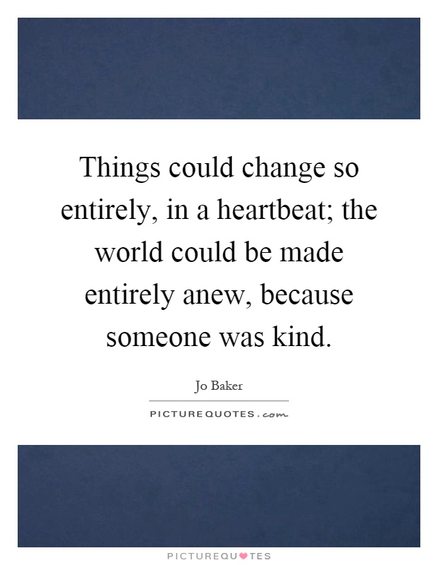 Things could change so entirely, in a heartbeat; the world could be made entirely anew, because someone was kind Picture Quote #1