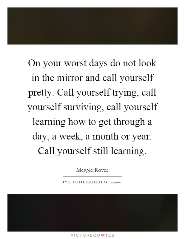 On your worst days do not look in the mirror and call yourself pretty. Call yourself trying, call yourself surviving, call yourself learning how to get through a day, a week, a month or year. Call yourself still learning Picture Quote #1
