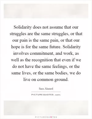 Solidarity does not assume that our struggles are the same struggles, or that our pain is the same pain, or that our hope is for the same future. Solidarity involves commitment, and work, as well as the recognition that even if we do not have the same feelings, or the same lives, or the same bodies, we do live on common ground Picture Quote #1