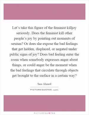 Let’s take this figure of the feminist killjoy seriously. Does the feminist kill other people’s joy by pointing out moments of sexism? Or does she expose the bad feelings that get hidden, displaced, or negated under public signs of joy? Does bad feeling enter the room when somebody expresses anger about things, or could anger be the moment when the bad feelings that circulate through objects get brought to the surface in a certain way? Picture Quote #1