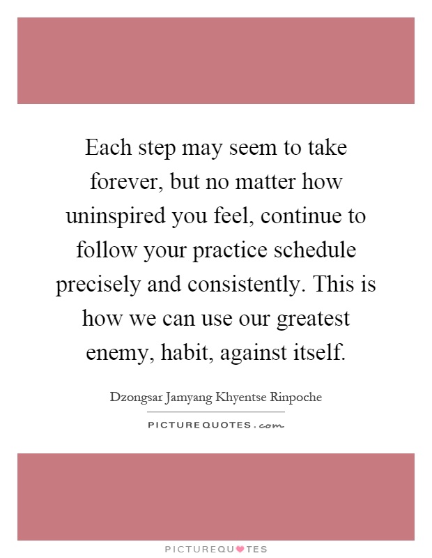 Each step may seem to take forever, but no matter how uninspired you feel, continue to follow your practice schedule precisely and consistently. This is how we can use our greatest enemy, habit, against itself Picture Quote #1