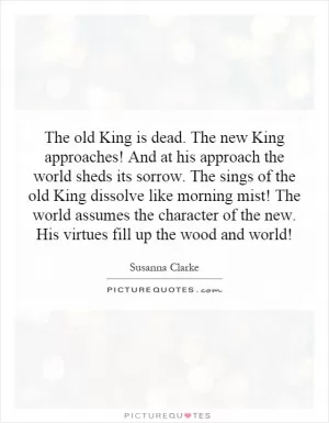 The old King is dead. The new King approaches! And at his approach the world sheds its sorrow. The sings of the old King dissolve like morning mist! The world assumes the character of the new. His virtues fill up the wood and world! Picture Quote #1