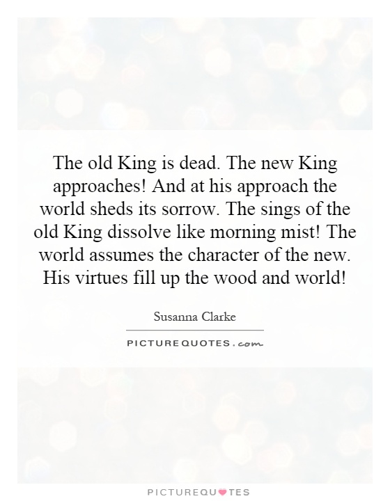 The old King is dead. The new King approaches! And at his approach the world sheds its sorrow. The sings of the old King dissolve like morning mist! The world assumes the character of the new. His virtues fill up the wood and world! Picture Quote #1