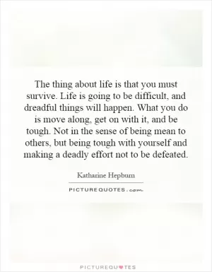 The thing about life is that you must survive. Life is going to be difficult, and dreadful things will happen. What you do is move along, get on with it, and be tough. Not in the sense of being mean to others, but being tough with yourself and making a deadly effort not to be defeated Picture Quote #1