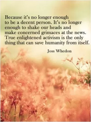 Because it's no longer enough to be a decent person. It's no longer enough to shake out heads and make concerned grimaces at the news. True enlightened activism is the only thing that can save humanity from itself Picture Quote #1