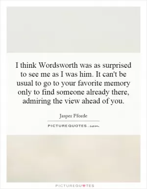 I think Wordsworth was as surprised to see me as I was him. It can't be usual to go to your favorite memory only to find someone already there, admiring the view ahead of you Picture Quote #1