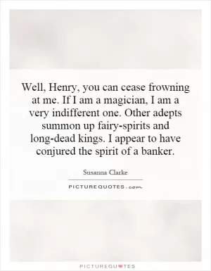 Well, Henry, you can cease frowning at me. If I am a magician, I am a very indifferent one. Other adepts summon up fairy-spirits and long-dead kings. I appear to have conjured the spirit of a banker Picture Quote #1