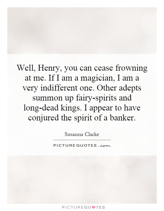 Well, Henry, you can cease frowning at me. If I am a magician, I am a very indifferent one. Other adepts summon up fairy-spirits and long-dead kings. I appear to have conjured the spirit of a banker Picture Quote #1