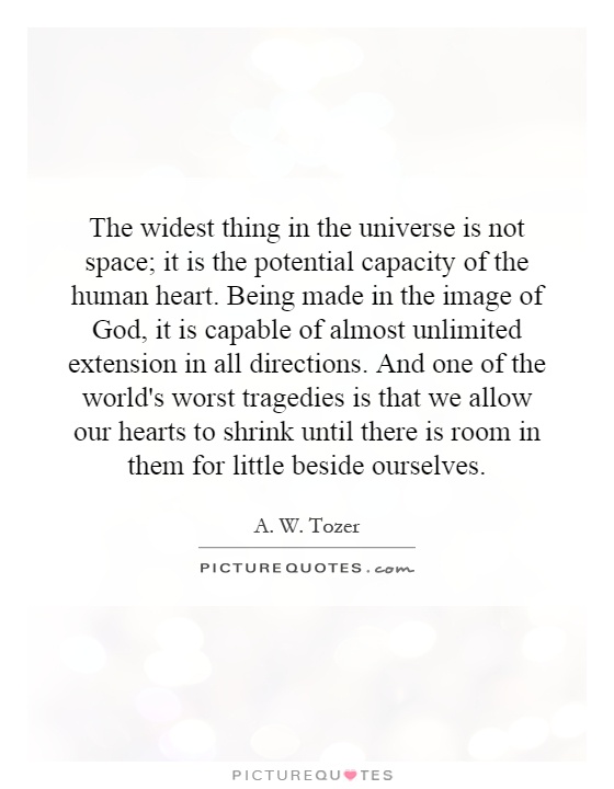 The widest thing in the universe is not space; it is the potential capacity of the human heart. Being made in the image of God, it is capable of almost unlimited extension in all directions. And one of the world's worst tragedies is that we allow our hearts to shrink until there is room in them for little beside ourselves Picture Quote #1