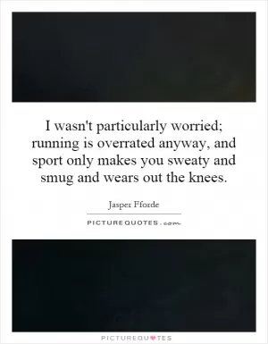 I wasn't particularly worried; running is overrated anyway, and sport only makes you sweaty and smug and wears out the knees Picture Quote #1