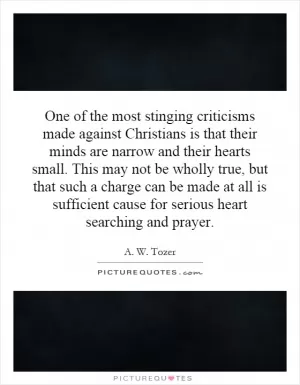 One of the most stinging criticisms made against Christians is that their minds are narrow and their hearts small. This may not be wholly true, but that such a charge can be made at all is sufficient cause for serious heart searching and prayer Picture Quote #1