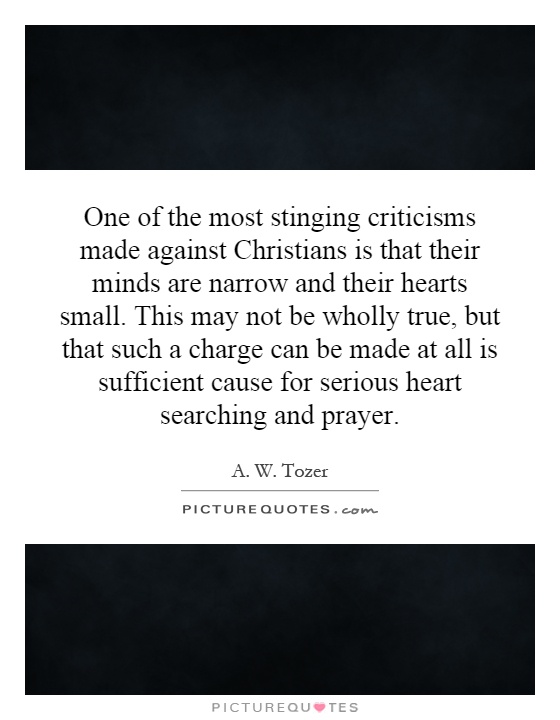 One of the most stinging criticisms made against Christians is that their minds are narrow and their hearts small. This may not be wholly true, but that such a charge can be made at all is sufficient cause for serious heart searching and prayer Picture Quote #1