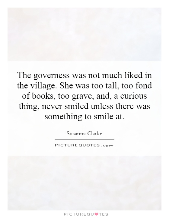 The governess was not much liked in the village. She was too tall, too fond of books, too grave, and, a curious thing, never smiled unless there was something to smile at Picture Quote #1