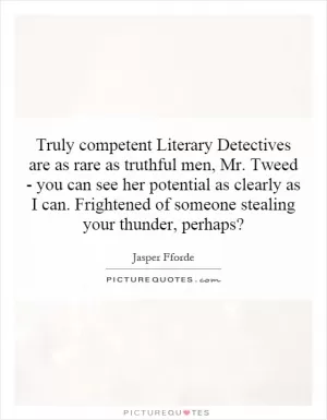 Truly competent Literary Detectives are as rare as truthful men, Mr. Tweed - you can see her potential as clearly as I can. Frightened of someone stealing your thunder, perhaps? Picture Quote #1