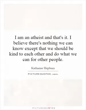 I am an atheist and that's it. I believe there's nothing we can know except that we should be kind to each other and do what we can for other people Picture Quote #1