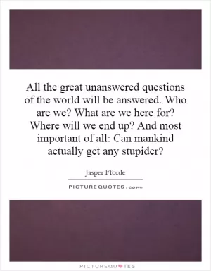 All the great unanswered questions of the world will be answered. Who are we? What are we here for? Where will we end up? And most important of all: Can mankind actually get any stupider? Picture Quote #1