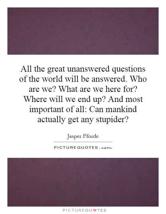 All the great unanswered questions of the world will be answered. Who are we? What are we here for? Where will we end up? And most important of all: Can mankind actually get any stupider? Picture Quote #1