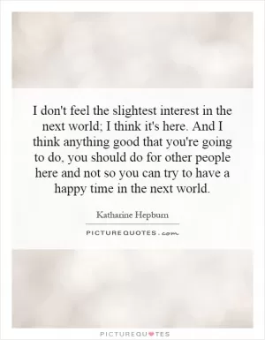 I don't feel the slightest interest in the next world; I think it's here. And I think anything good that you're going to do, you should do for other people here and not so you can try to have a happy time in the next world Picture Quote #1